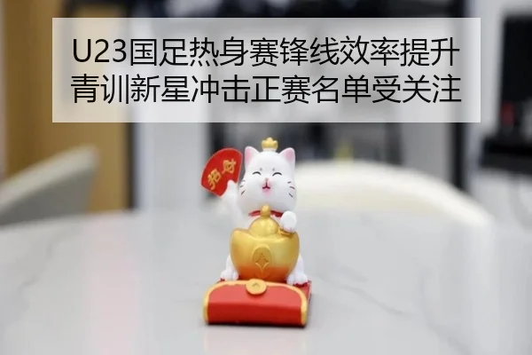 U23国足热身赛锋线效率提升 青训新星冲击正赛名单受关注